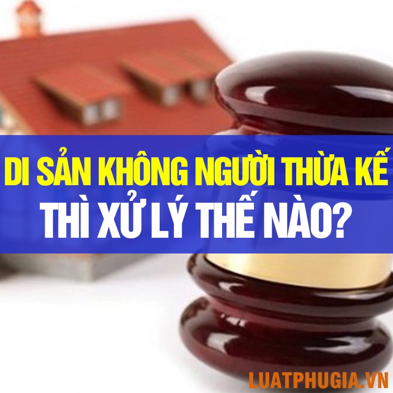 DI SẢN THỪA KẾ KHÔNG CÓ NGƯỜI THỪA KẾ THÌ ĐƯỢC XỬ LÝ NHƯ THẾ NÀO?