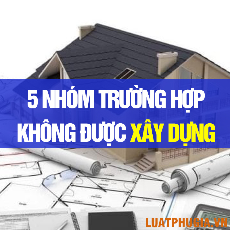 5 NHÓM TRƯỜNG HỢP KHÔNG ĐƯỢC PHÉP XÂY DỰNG