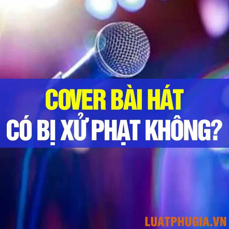 COVER BÀI HÁT CỦA NGƯỜI KHÁC KHÔNG XIN PHÉP CÓ BỊ XỬ PHẠT KHÔNG? MỨC PHẠT LÀ BAO NHIÊU?