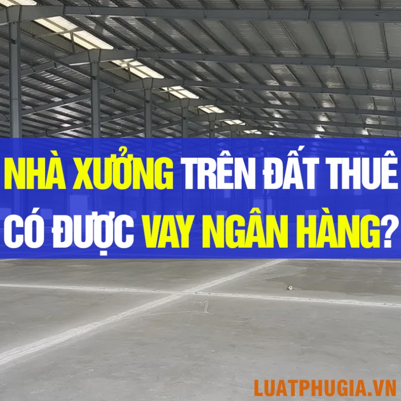 NHÀ XƯỞNG TRÊN ĐẤT THUÊ CÓ ĐƯỢC THẾ CHẤP VAY NGÂN HÀNG KHÔNG?